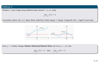 Definisi 2
Misalkan f suatu fungsi yang terdefinisi pada interval (−∞, a), maka
lim
x→−∞
f(x) = L
menyatakan bahwa nilai f(x) dapat dibuat sedemikian dekat dengan L dengan mengambil nilai x negatif cukup basar.
Garis y = L disebut sebagai Asimtot Horizontal/Asimtot Datar dari kurva y = f(x) jika
lim
x→∞
f(x) = L atau lim
x→−∞
f(x) = L
24 / 40
 