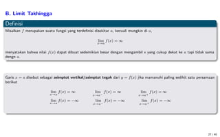 B. Limit Takhingga
Definisi
Misalkan f merupakan suatu fungsi yang terdefinisi disekitar a, kecuali mungkin di a,
lim
x→a
f(x) = ∞
menyatakan bahwa nilai f(x) dapat dibuat sedemikian besar dengan mengambil x yang cukup dekat ke a tapi tidak sama
dengn a.
Garis x = a disebut sebagai asimptot vertikal/asimptot tegak dari y = f(x) jika mamanuhi paling sedikit satu persamaan
berikut
lim
x→a
f(x) = ∞ lim
x→a−
f(x) = ∞ lim
x→a+
f(x) = ∞
lim
x→a
f(x) = −∞ lim
x→a−
f(x) = −∞ lim
x→a+
f(x) = −∞
27 / 40
 