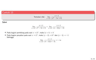 Contoh 15
Tentukan nilai lim
x→2+
x + 1
(x2 − 5x + 6)
Solusi
lim
x→2+
x + 1
x2 − 5x + 6
= lim
x→2+
x + 1
(x − 2)(x − 3)
• Pada bagian pembilang pada saat x → 2+, maka (x + 1) → 3
• Pada bagian penyebut pada saat x → 2+, maka (x − 2) → 0+ dan (x − 3) → −1
Sehingga
lim
x→2+
x + 1
(x − 2)(x − 3)
= −∞
31 / 40
 