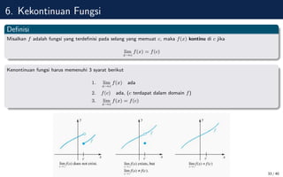 6. Kekontinuan Fungsi
Definisi
Misalkan f adalah fungsi yang terdefinisi pada selang yang memuat c, maka f(x) kontinu di c jika
lim
x→c
f(x) = f(c)
Kenontinuan fungsi harus memenuhi 3 syarat berikut
1. lim
x→c
f(x) ada
2. f(c) ada, (c terdapat dalam domain f)
3. lim
x→c
f(x) = f(c)
33 / 40
 
