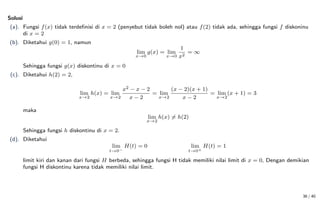Solusi
(a). Fungsi f(x) tidak terdefinisi di x = 2 (penyebut tidak boleh nol) atau f(2) tidak ada, sehingga fungsi f diskoninu
di x = 2
(b). Diketahui g(0) = 1, namun
lim
x→0
g(x) = lim
x→0
1
x2
= ∞
Sehingga fungsi g(x) diskontinu di x = 0
(c). Diketahui h(2) = 2,
lim
x→2
h(x) = lim
x→2
x2 − x − 2
x − 2
= lim
x→2
(x − 2)(x + 1)
x − 2
= lim
x→2
(x + 1) = 3
maka
lim
x→2
h(x) 6= h(2)
Sehingga fungsi h diskontinu di x = 2.
(d). Diketahui
lim
t→0−
H(t) = 0 lim
t→0+
H(t) = 1
limit kiri dan kanan dari fungsi H berbeda, sehingga fungsi H tidak memiliki nilai limit di x = 0, Dengan demikian
fungsi H diskontinu karena tidak memiliki nilai limit.
36 / 40
 