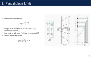 1. Pendahuluan Limit
• Perhatikan fungsi berikut
f(x) =
x3 − 1
x − 1
Fungsi tidak terdefinisi di x = 1 karena f(x)
mempunyai bentuk 0
0
.
• Apa yang terjadi pada f(x) saat x mendekati 1?
• Secara matematis ditulis
lim
x→1
x3 − 1
x − 1
= 3
4 / 40
 