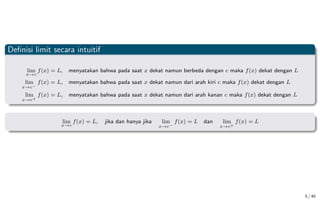 Definisi limit secara intuitif
lim
x→c
f(x) = L, menyatakan bahwa pada saat x dekat namun berbeda dengan c maka f(x) dekat dengan L
lim
x→c−
f(x) = L, menyatakan bahwa pada saat x dekat namun dari arah kiri c maka f(x) dekat dengan L
lim
x→c+
f(x) = L, menyatakan bahwa pada saat x dekat namun dari arah kanan c maka f(x) dekat dengan L
lim
x→c
f(x) = L, jika dan hanya jika lim
x→c−
f(x) = L dan lim
x→c+
f(x) = L
5 / 40
 