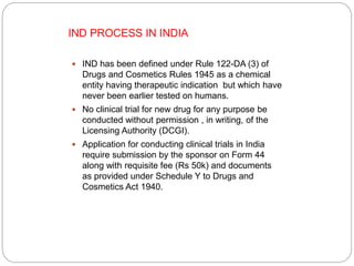  IND has been defined under Rule 122-DA (3) of
Drugs and Cosmetics Rules 1945 as a chemical
entity having therapeutic indication but which have
never been earlier tested on humans.
 No clinical trial for new drug for any purpose be
conducted without permission , in writing, of the
Licensing Authority (DCGI).
 Application for conducting clinical trials in India
require submission by the sponsor on Form 44
along with requisite fee (Rs 50k) and documents
as provided under Schedule Y to Drugs and
Cosmetics Act 1940.
IND PROCESS IN INDIA
 