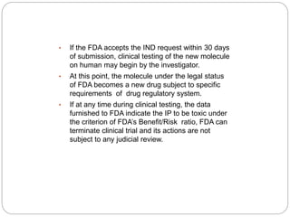 • If the FDA accepts the IND request within 30 days
of submission, clinical testing of the new molecule
on human may begin by the investigator.
• At this point, the molecule under the legal status
of FDA becomes a new drug subject to specific
requirements of drug regulatory system.
• If at any time during clinical testing, the data
furnished to FDA indicate the IP to be toxic under
the criterion of FDA’s Benefit/Risk ratio, FDA can
terminate clinical trial and its actions are not
subject to any judicial review.
 