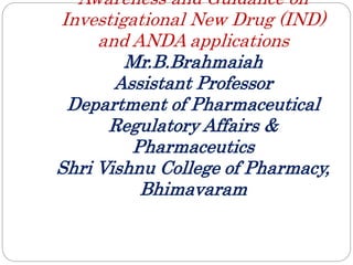 Awareness and Guidance on
Investigational New Drug (IND)
and ANDA applications
Mr.B.Brahmaiah
Assistant Professor
Department of Pharmaceutical
Regulatory Affairs &
Pharmaceutics
Shri Vishnu College of Pharmacy,
Bhimavaram
 
