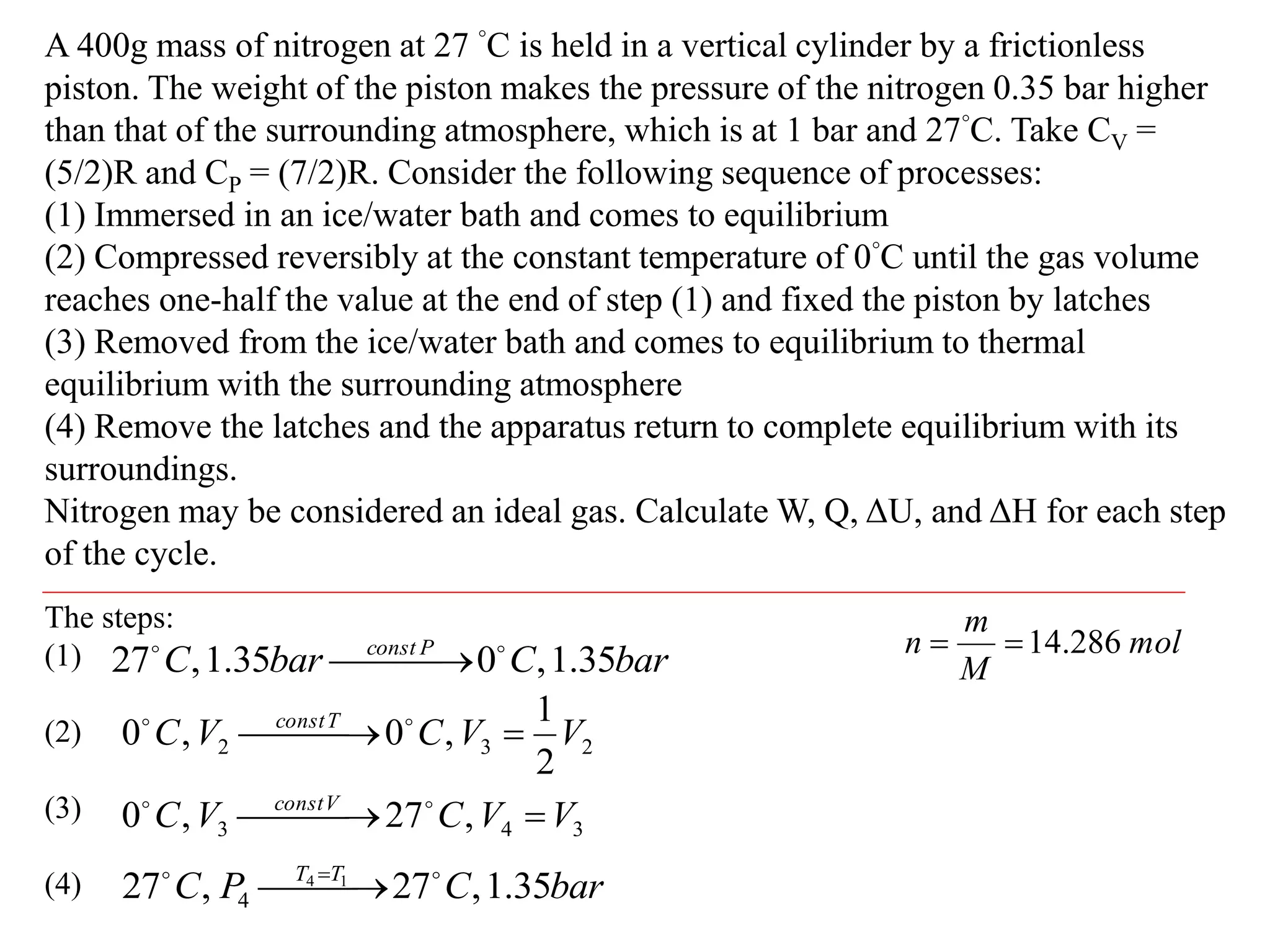A 400g mass of nitrogen at 27 °C is held in a vertical cylinder by a frictionless
piston. The weight of the piston makes the pressure of the nitrogen 0.35 bar higher
than that of the surrounding atmosphere, which is at 1 bar and 27°C. Take CV =
(5/2)R and CP = (7/2)R. Consider the following sequence of processes:
(1) Immersed in an ice/water bath and comes to equilibrium
(2) Compressed reversibly at the constant temperature of 0°C until the gas volume
reaches one-half the value at the end of step (1) and fixed the piston by latches
(3) Removed from the ice/water bath and comes to equilibrium to thermal
equilibrium with the surrounding atmosphere
(4) Remove the latches and the apparatus return to complete equilibrium with its
surroundings.
Nitrogen may be considered an ideal gas. Calculate W, Q, ΔU, and ΔH for each step
of the cycle.
The steps:
(1)
(2)
(3)
(4)
bar
C
bar
C P
const
35
.
1
,
0
35
.
1
,
27 


 

2
3
2
2
1
,
0
,
0 V
V
C
V
C T
const


 
 

3
4
3 ,
27
,
0 V
V
C
V
C V
const


 
 

bar
C
P
C T
T
35
.
1
,
27
,
27 1
4
4



 
 
mol
M
m
n 286
.
14


 
