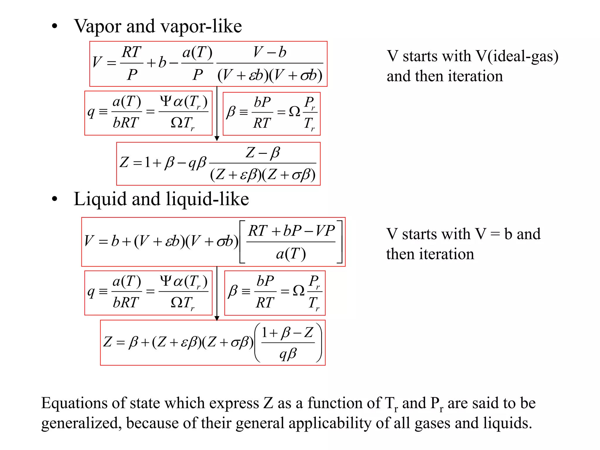 • Vapor and vapor-like
• Liquid and liquid-like
)
)(
(
)
(
b
V
b
V
b
V
P
T
a
b
P
RT
V

 





)
)(
(
1











Z
Z
Z
q
Z
r
r
T
P
RT
bP




r
r
T
T
bRT
T
a
q




)
(
)
( 





 





)
(
)
)(
(
T
a
VP
bP
RT
b
V
b
V
b
V 








 










q
Z
Z
Z
Z
1
)
)(
(
r
r
T
P
RT
bP




r
r
T
T
bRT
T
a
q




)
(
)
( 
V starts with V(ideal-gas)
and then iteration
V starts with V = b and
then iteration
Equations of state which express Z as a function of Tr and Pr are said to be
generalized, because of their general applicability of all gases and liquids.
 