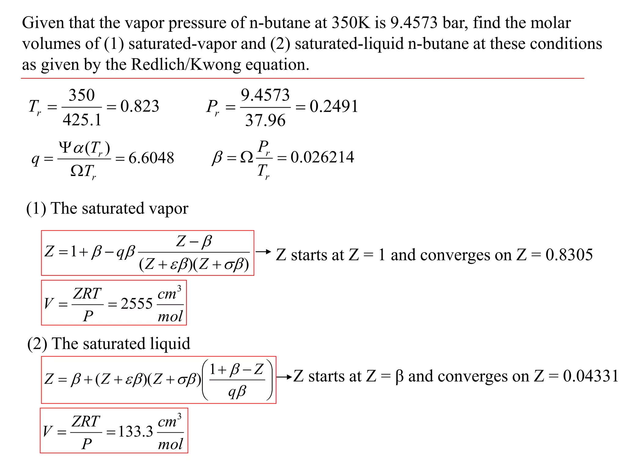 Given that the vapor pressure of n-butane at 350K is 9.4573 bar, find the molar
volumes of (1) saturated-vapor and (2) saturated-liquid n-butane at these conditions
as given by the Redlich/Kwong equation.
823
.
0
1
.
425
350


r
T 2491
.
0
96
.
37
4573
.
9


r
P
6048
.
6
)
(




r
r
T
T
q

026214
.
0



r
r
T
P

(1) The saturated vapor
)
)(
(
1











Z
Z
Z
q
Z Z starts at Z = 1 and converges on Z = 0.8305
mol
cm
P
ZRT
V
3
2555


(2) The saturated liquid







 










q
Z
Z
Z
Z
1
)
)(
( Z starts at Z = β and converges on Z = 0.04331
mol
cm
P
ZRT
V
3
3
.
133


 