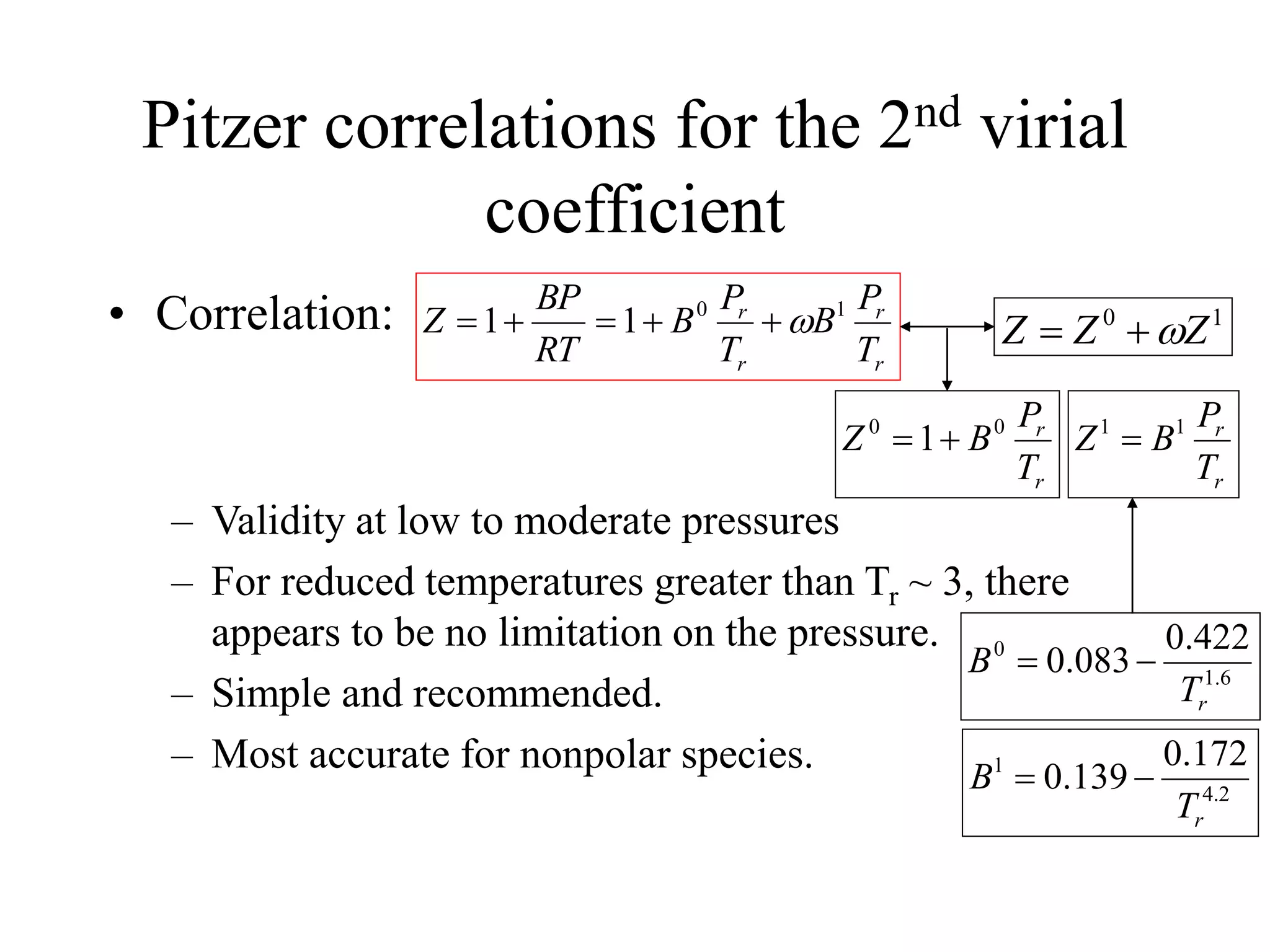 Pitzer correlations for the 2nd virial
coefficient
• Correlation:
– Validity at low to moderate pressures
– For reduced temperatures greater than Tr ~ 3, there
appears to be no limitation on the pressure.
– Simple and recommended.
– Most accurate for nonpolar species.
r
r
r
r
T
P
B
T
P
B
RT
BP
Z 1
0
1
1 




 1
0
Z
Z
Z 


r
r
T
P
B
Z 0
0
1

r
r
T
P
B
Z 1
1

6
.
1
0 422
.
0
083
.
0
r
T
B 

2
.
4
1 172
.
0
139
.
0
r
T
B 

 