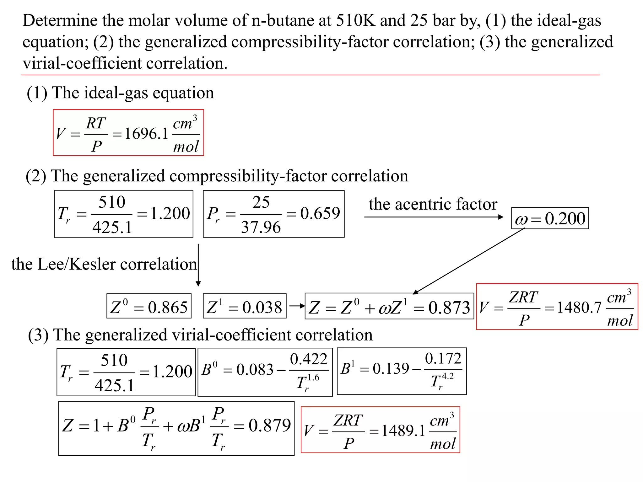 Determine the molar volume of n-butane at 510K and 25 bar by, (1) the ideal-gas
equation; (2) the generalized compressibility-factor correlation; (3) the generalized
virial-coefficient correlation.
(1) The ideal-gas equation
mol
cm
P
RT
V
3
1
.
1696


(2) The generalized compressibility-factor correlation
200
.
1
1
.
425
510


r
T 659
.
0
96
.
37
25


r
P
the Lee/Kesler correlation
865
.
0
0

Z 038
.
0
1

Z
the acentric factor
200
.
0


873
.
0
1
0


 Z
Z
Z 
mol
cm
P
ZRT
V
3
7
.
1480


(3) The generalized virial-coefficient correlation
200
.
1
1
.
425
510


r
T 6
.
1
0 422
.
0
083
.
0
r
T
B 
 2
.
4
1 172
.
0
139
.
0
r
T
B 

879
.
0
1 1
0




r
r
r
r
T
P
B
T
P
B
Z 
mol
cm
P
ZRT
V
3
1
.
1489


 