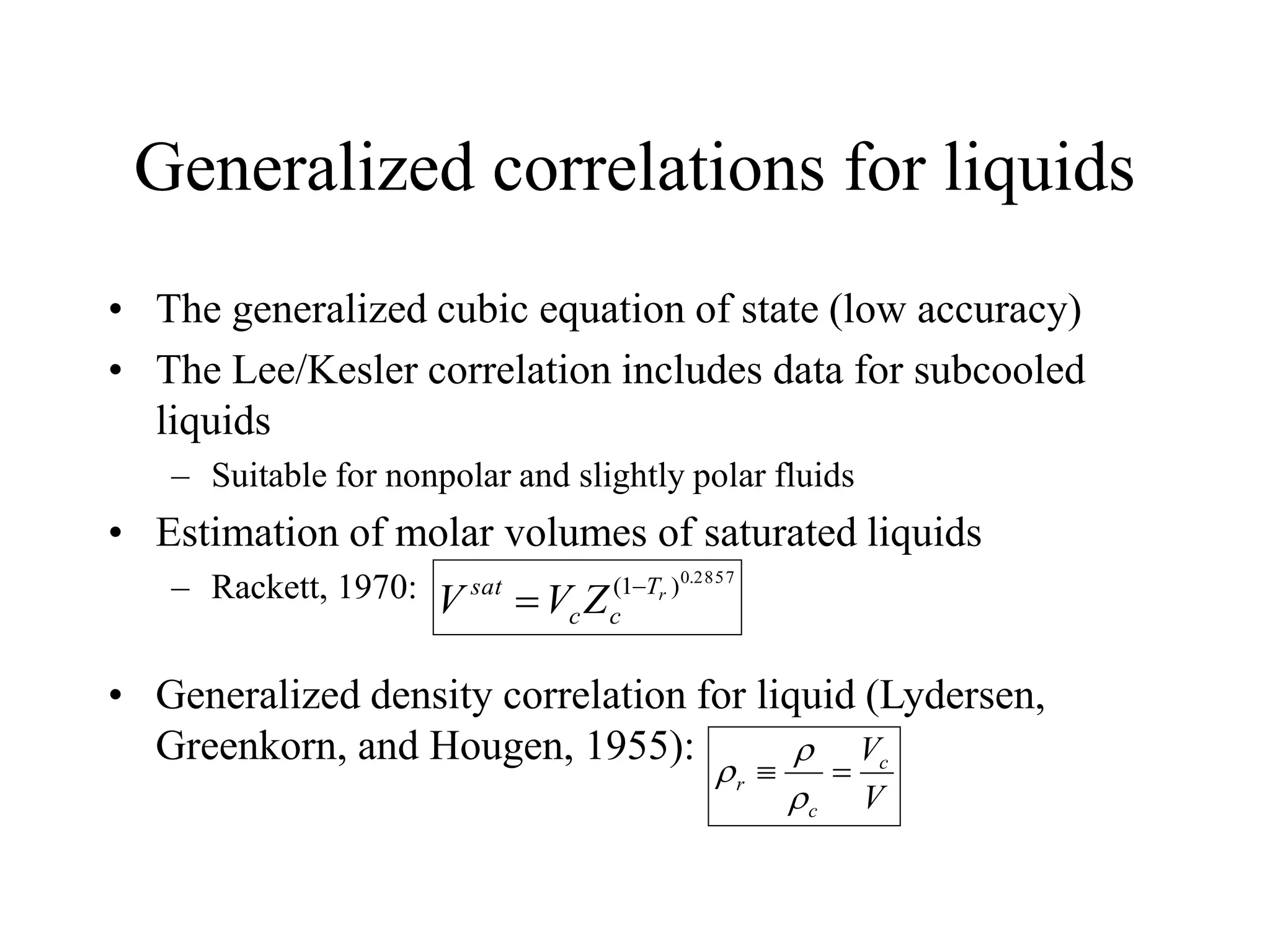 Generalized correlations for liquids
• The generalized cubic equation of state (low accuracy)
• The Lee/Kesler correlation includes data for subcooled
liquids
– Suitable for nonpolar and slightly polar fluids
• Estimation of molar volumes of saturated liquids
– Rackett, 1970:
• Generalized density correlation for liquid (Lydersen,
Greenkorn, and Hougen, 1955):
2857
.
0
)
1
( r
T
c
c
sat
Z
V
V 

V
Vc
c
r 




 