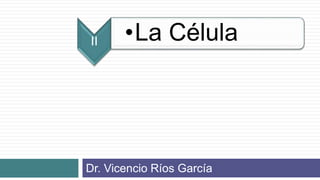 II •La Célula
Dr. Vicencio Ríos García
 