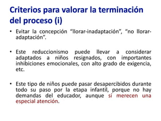 • Evitar la concepción “llorar-inadaptación”, “no llorar-
adaptación”.
• Este reduccionismo puede llevar a considerar
adaptados a niños resignados, con importantes
inhibiciones emocionales, con alto grado de exigencia,
etc.
• Este tipo de niños puede pasar desapercibidos durante
todo su paso por la etapa infantil, porque no hay
demandas del educador, aunque sí merecen una
especial atención.
 