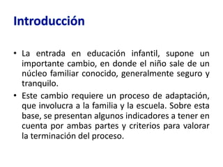 • La entrada en educación infantil, supone un
importante cambio, en donde el niño sale de un
núcleo familiar conocido, generalmente seguro y
tranquilo.
• Este cambio requiere un proceso de adaptación,
que involucra a la familia y la escuela. Sobre esta
base, se presentan algunos indicadores a tener en
cuenta por ambas partes y criterios para valorar
la terminación del proceso.
 