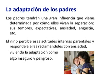 Los padres tendrán una gran influencia que viene
determinada por cómo ellos vivan la separación:
sus temores, expectativas, ansiedad, angustia,
etc.
El niño percibe esas actitudes internas parentales y
responde a ellas reclamándoles con ansiedad,
viviendo la adaptación como
algo inseguro y peligroso.
 