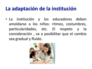 • La institución y los educadores deben
amoldarse a los niños: ritmos, costumbres,
particularidades, etc. El respeto y la
consideración , va a posibilitar que el cambio
sea gradual y fluido.
 