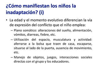 • La edad y el momento evolutivo diferencian la vía
de expresión del conflicto que el niño emplea:
– Plano somático: alteraciones del sueño, alimentación,
vómitos, diarreas, fiebre, etc.
– Utilización del espacio, musculatura y actividad:
aferrarse a la bolsa que traen de casa, escaparse,
situarse al lado de la puerta, ausencia de movimiento,
etc.
– Manejo de objetos, juegos, interacciones sociales
directas con el grupo y los educadores.
 