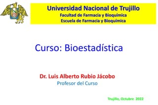 Curso: Bioestadística
Dr. Luis Alberto Rubio Jácobo
Profesor del Curso
Universidad Nacional de Trujillo
Facultad de Farmacia y Bioquímica
Escuela de Farmacia y Bioquímica
Trujillo, Octubre 2022
 