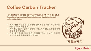 Coffee Carbon Tracker
▪ 커피 생산-가공-운송 전과정의 탄소배출을 자동 계산해주는
‘커피탄소추적기’를 통해
▪ 커피 생산자들이 쉽고 저렴하게 저탄소커피 생산으로 전환하여
그 과정을 공개하고
▪ 커 피 회 사 들 이 합 리 적 인 가 격 에 탄 소 정 보 가 포 함 된
저탄소커피를 유통할 수 있게 합니다.
: 커피탄소추적기를 통한 저탄소커피 생산-유통 확대
Expansion of low-carbon coffee production and distribution through
coffee carbon tracker
저탄소커피
 