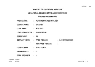 KSKV SVM 2018
Last Edited Jan 2018
Course MTA 2033 Document Page 1/ 10
MINISTRY OF EDUCATION, MALAYSIA
VOCATIONAL COLLEGE STANDARD CURRICULUM
COURSE INFORMATION
PROGRAMME : AUTOMOTIVE TECHNOLOGY
COURSE NAME : CHASIS II
CODE NAME : MTA 2033
LEVEL / SEMESTER : 2 SEMESTER 2
CREDIT UNIT : 3.0
CONTACT HOUR : FACE TO FACE : 5.0 HOURS/WEEK
NON FACE TO FACE :
COURSE TYPE : VOCATIONAL
PREREQUISITE : -
CORE REQUISITE : -
 