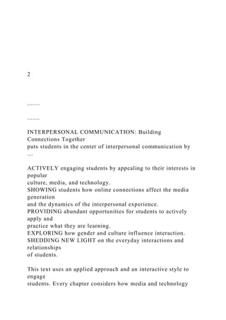 2
.......
.......
INTERPERSONAL COMMUNICATION: Building
Connections Together
puts students in the center of interpersonal communication by
…
ACTIVELY engaging students by appealing to their interests in
popular
culture, media, and technology.
SHOWING students how online connections affect the media
generation
and the dynamics of the interpersonal experience.
PROVIDING abundant opportunities for students to actively
apply and
practice what they are learning.
EXPLORING how gender and culture influence interaction.
SHEDDING NEW LIGHT on the everyday interactions and
relationships
of students.
This text uses an applied approach and an interactive style to
engage
students. Every chapter considers how media and technology
 