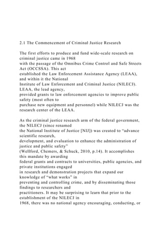 2.1 The Commencement of Criminal Justice Research
The first efforts to produce and fund wide-scale research on
criminal justice came in 1968
with the passage of the Omnibus Crime Control and Safe Streets
Act (OCCSSA). This act
established the Law Enforcement Assistance Agency (LEAA),
and within it the National
Institute of Law Enforcement and Criminal Justice (NILECJ).
LEAA, the lead agency,
provided grants to law enforcement agencies to improve public
safety (most often to
purchase new equipment and personnel) while NILECJ was the
research center of the LEAA.
As the criminal justice research arm of the federal government,
the NILECJ (since renamed
the National Institute of Justice [NIJ]) was created to “advance
scientific research,
development, and evaluation to enhance the administration of
justice and public safety”
(Wellford, Chemers, & Schuck, 2010, p.14). It accomplishes
this mandate by awarding
federal grants and contracts to universities, public agencies, and
private institutions engaged
in research and demonstration projects that expand our
knowledge of “what works” in
preventing and controlling crime, and by disseminating those
findings to researchers and
practitioners. It may be surprising to learn that prior to the
establishment of the NILECJ in
1968, there was no national agency encouraging, conducting, or
 