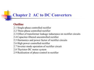 Chapter 2 AC to DC Converters
Outline
2.1 Single-phase controlled rectifier
2.2 Three-phase controlled rectifier
2.3 Effect of transformer leakage inductance on rectifier circuits
2.4 Capacitor-filtered uncontrolled rectifier
2.5 Harmonics and power factor of rectifier circuits
2.6 High power controlled rectifier
2.7 Inverter mode operation of rectifier circuit
2.8 Thyristor-DC motor system
2.9 Realization of phase-control in rectifier
 