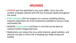 HIV/AIDS
• HIV/AIDS was first identified in the early 1980’s. Since then the
number of people infected with HIV has increased rapidly throughout
the world.
• If left untreated, HIV can progress to a serious, disabling disease,
however today there are many treatments available to ensure a long
and healthy life.
• HIV/AIDS can be treated and there is a lot that can be done to
improve health if diagnosed early.
• Medications can reduce the virus while vitamins, good nutrition, and
exercise can play a critical role in keeping your body strong and
healthy.
 