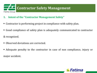 Contractor Safety Management
1. Intent of the “Contractor Management Safety”
 Contractor is performing project in compliance with safety plan.
 Good compliance of safety plan is adequately communicated to contractor
& recognized.
 Observed deviations are corrected.
 Adequate penalty to the contractor in case of non compliance, injury or
major accident.
 