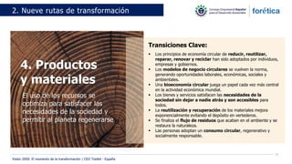 15
2. Nueve rutas de transformación
4. Productos
y materiales
El uso de los recursos se
optimiza para satisfacer las
necesidades de la sociedad y
permitir al planeta regenerarse
Transiciones Clave:
▪ Los principios de economía circular de reducir, reutilizar,
reparar, renovar y reciclar han sido adoptados por individuos,
empresas y gobiernos.
▪ Los modelos de negocio circulares se vuelven la norma,
generando oportunidades laborales, económicas, sociales y
ambientales.
▪ Una bioeconomía circular juega un papel cada vez más central
en la actividad económica mundial.
▪ Los bienes y servicios satisfacen las necesidades de la
sociedad sin dejar a nadie atrás y son accesibles para
todos.
▪ La reutilización y recuperación de los materiales mejora
exponencialmente evitando el depósito en vertederos.
▪ Se finaliza el flujo de residuos que acaban en el ambiente y se
restaura la naturaleza.
▪ Las personas adoptan un consumo circular, regenerativo y
socialmente responsable.
Visión 2050: El momento de la transformación | CEO Toolkit - España
 