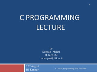 C PROGRAMMING
LECTURE
17th August
IIT Kanpur C Course, Programming club, Fall 2008
1
by
Deepak Majeti
M-Tech CSE
mdeepak@iitk.ac.in
 
