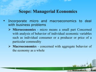 Scope: Managerial Economics
 to deal
Incorporate micro and macroeconomics
with business problems
 Microeconomics - micro means a small part Concerned
with analysis of behavior of individual economic variables
such as individual consumer or a producer or price of a
particular commodity
 Macroeconomics - concerned with aggregate behavior of
the economy as a whole
 