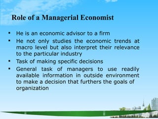 Role of a Managerial Economist


He is an economic advisor to a firm
He not only studies the economic trends at
macro level but also interpret their relevance
to the particular industry
Task of making specific decisions

 General task of managers to use readily
available information in outside environment
to make a decision that furthers the goals of
organization
 