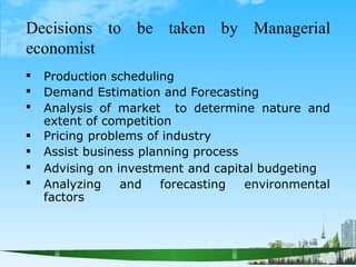 Decisions to be taken by Managerial
economist
Production scheduling
Demand Estimation and Forecasting







Analysis of market to determine nature and
extent of competition
Pricing problems of industry
Assist business planning process
Advising on investment and capital budgeting
Analyzing and forecasting environmental
factors
 