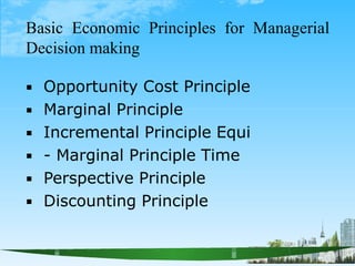 Basic Economic Principles for Managerial
Decision making






Opportunity Cost Principle
Marginal Principle
Incremental Principle Equi
- Marginal Principle Time
Perspective Principle
Discounting Principle
 