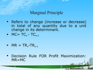 Marginal Principle


Refers to change (increase or decrease)
in total of any quantity due to a unit
change in its determinant.
MC= TCn - TCn-1
 MR = TRn-TRn-1
 Decision Rule FOR Profit Maximization:
MR=MC
 