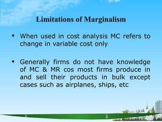 Limitations of Marginalism


When used in cost analysis MC refers to
change in variable cost only
Generally firms do not have knowledge
of MC & MR cos most firms produce in
and sell their products in bulk except
cases such as airplanes, ships, etc
 