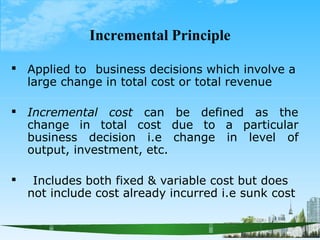 Incremental Principle
 Applied to business decisions which involve a
large change in total cost or total revenue
 Incremental cost can be defined as the
change in total cost due to a particular
business decision i.e change in level of
output, investment, etc.
 Includes both fixed & variable cost but does
not include cost already incurred i.e sunk cost
 