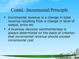 Contd.. Incremental Principle
 Incremental revenue is a change in total
revenue resulting from a change in level of
output, price etc
 A business decision worthwhileness is
always determined on the basis of criterion
that incremental revenue should exceed
incremental cost
 