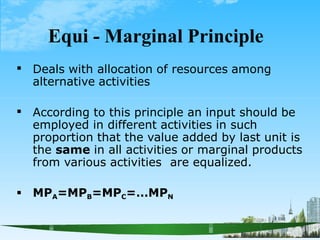Equi - Marginal Principle
 Deals with allocation of resources among
alternative activities
 According to this principle an input should be
employed in different activities in such
proportion that the value added by last unit is
the same in all activities or marginal products
from various activities are equalized.
 MPA=MPB=MPC=…MPN
 