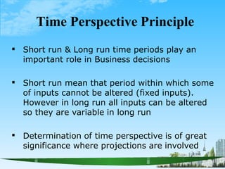 Time Perspective Principle
 Short run & Long run time periods play an
important role in Business decisions
 Short run mean that period within which some
of inputs cannot be altered (fixed inputs).
However in long run all inputs can be altered
so they are variable in long run
 Determination of time perspective is of great
significance where projections are involved
 