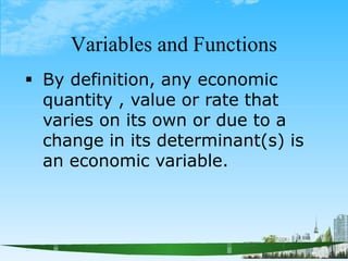 Variables and Functions
 By definition, any economic
quantity , value or rate that
varies on its own or due to a
change in its determinant(s) is
an economic variable.
 