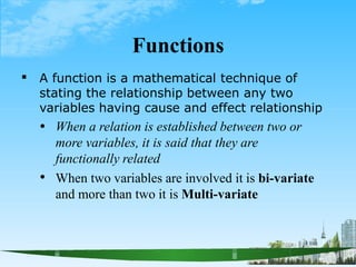 Functions
 A function is a mathematical technique of
stating the relationship between any two
variables having cause and effect relationship

 When a relation is established between two or
more variables, it is said that they are
functionally related
When two variables are involved it is bi-variate
and more than two it is Multi-variate
 