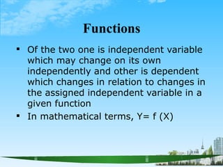 Functions


Of the two one is independent variable
which may change on its own
independently and other is dependent
which changes in relation to changes in
the assigned independent variable in a
given function
In mathematical terms, Y= f (X)
 