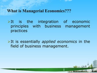 What is Managerial Economics???
It is the integration of economic
principles with business management
practices
It is essentially applied economics in the
field of business management.
 
