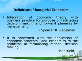 Definitions: Managerial Economics
 Integration of Economic theory with
business practice for purpose of facilitating
decision making and forward planning by
management
- Spencer & Siegelman
 It is concerned with the application of
economic concepts and economics to the
problems
making
of formulating rational decision
-Mansfield
 