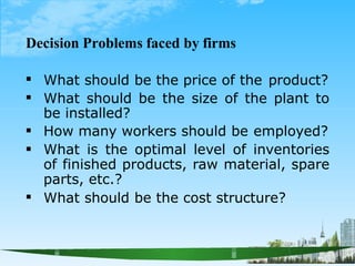 Decision Problems faced by firms





What should be the price of the product?
What should be the size of the plant to
be installed?
How many workers should be employed?
What is the optimal level of inventories
of finished products, raw material, spare
parts, etc.?
What should be the cost structure?
 