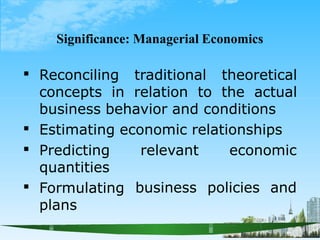 Significance: Managerial Economics
 Reconciling traditional theoretical
concepts in relation to the actual
business behavior and conditions
Estimating economic relationships



relevant economic
business policies and
Predicting
quantities
Formulating
plans
 