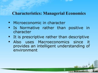 Characteristics: Managerial Economics

 positive in
Microeconomic in character
Is Normative rather than
character
It is prescriptive rather than descriptive

 Also uses Macroeconomics since it
provides an intelligent understanding of
environment
 